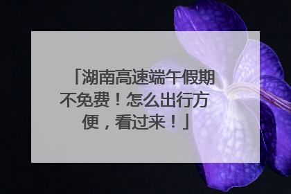 湖南高速端午假期不免费！怎么出行方便，看过来！