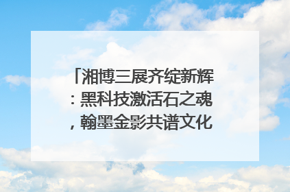 湘博三展齐绽新辉：黑科技激活石之魂，翰墨金影共谱文化遗产日华章