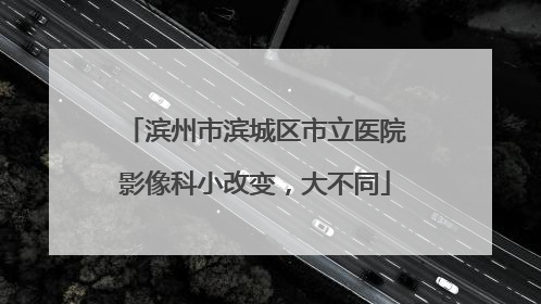 滨州市滨城区市立医院影像科小改变，大不同