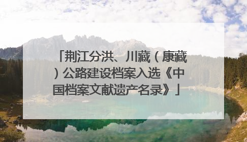 荆江分洪、川藏（康藏）公路建设档案入选《中国档案文献遗产名录》
