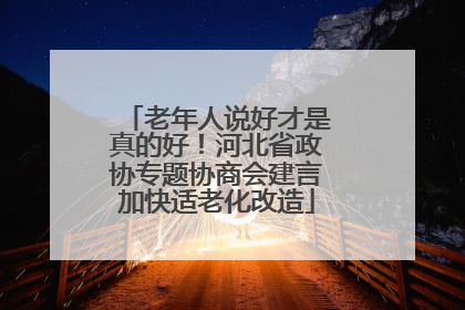 老年人说好才是真的好！河北省政协专题协商会建言加快适老化改造