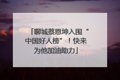 聊城蔡恩坤入围“中国好人榜”！快来为他加油助力