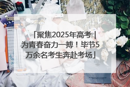 聚焦2025年高考｜为青春奋力一搏！毕节5万余名考生奔赴考场