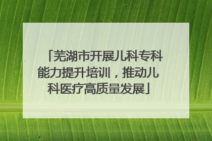芜湖市开展儿科专科能力提升培训，推动儿科医疗高质量发展