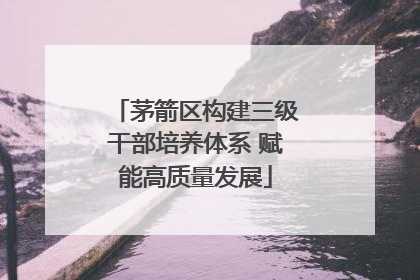 茅箭区构建三级干部培养体系 赋能高质量发展