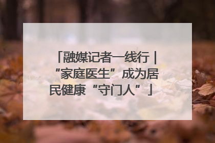 融媒记者一线行｜“家庭医生”成为居民健康“守门人”