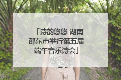 诗韵悠悠 湖南邵东市举行第五届端午音乐诗会