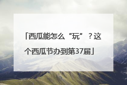 西瓜能怎么“玩”？这个西瓜节办到第37届
