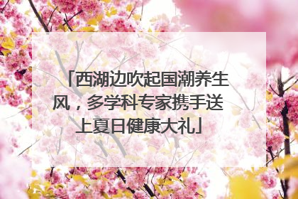 西湖边吹起国潮养生风，多学科专家携手送上夏日健康大礼