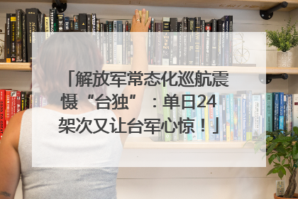 解放军常态化巡航震慑“台独”：单日24架次又让台军心惊！