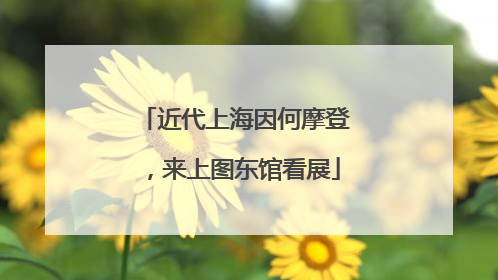 近代上海因何摩登，来上图东馆看展
