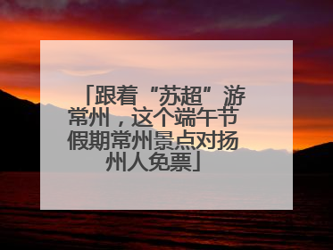 跟着“苏超”游常州，这个端午节假期常州景点对扬州人免票