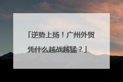逆势上扬！广州外贸凭什么越战越猛？