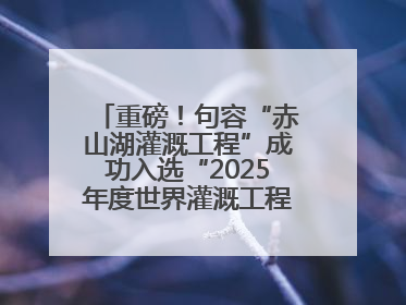 重磅！句容“赤山湖灌溉工程”成功入选“2025年度世界灌溉工程遗产”