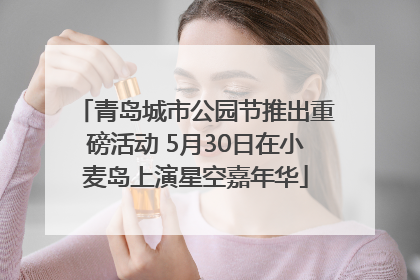 青岛城市公园节推出重磅活动 5月30日在小麦岛上演星空嘉年华