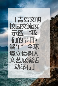 青岛文明校园交流展示暨 “我们的节日•端午”全环境立德树人文艺展演活动举行