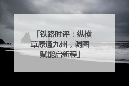 铁路时评：纵横草原通九州，调图赋能启新程