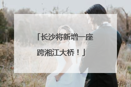 长沙将新增一座跨湘江大桥！