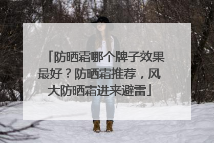 防晒霜哪个牌子效果最好？防晒霜推荐，风大防晒霜进来避雷