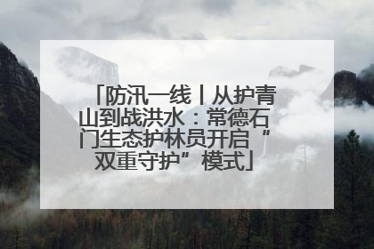 防汛一线丨从护青山到战洪水：常德石门生态护林员开启“双重守护”模式