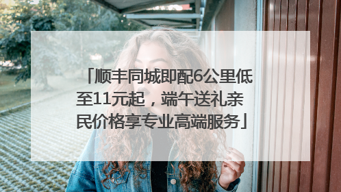 顺丰同城即配6公里低至11元起，端午送礼亲民价格享专业高端服务