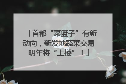 首都“菜篮子”有新动向，新发地蔬菜交易明年将“上楼”！
