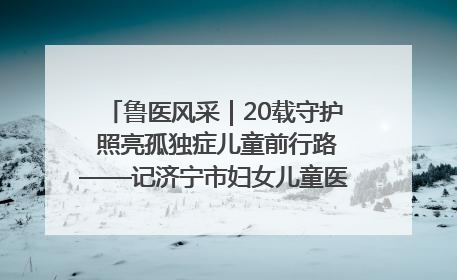 鲁医风采｜20载守护 照亮孤独症儿童前行路——记济宁市妇女儿童医院儿童康复中心主任、副主任技师赵淑珍