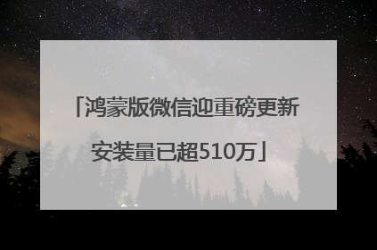 鸿蒙版微信迎重磅更新 安装量已超510万
