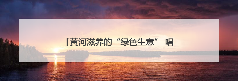 黄河滋养的“绿色生意” 唱响长清区沿黄村的乡村振兴曲
