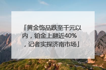 黄金饰品跌至千元以内，铂金上翻近40%，记者实探济南市场