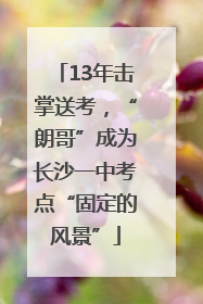 13年击掌送考，“朗哥”成为长沙一中考点“固定的风景”
