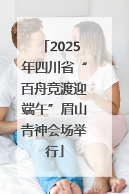 2025年四川省“百舟竞渡迎端午”眉山青神会场举行