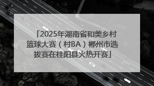 2025年湖南省和美乡村篮球大赛（村BA）郴州市选拔赛在桂阳县火热开赛