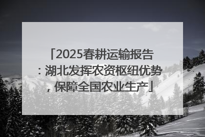 2025春耕运输报告：湖北发挥农资枢纽优势，保障全国农业生产