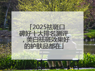 2025祛斑口碑好十大排名测评，美白祛斑效果好的护肤品都在