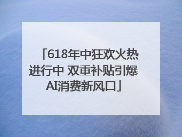 618年中狂欢火热进行中 双重补贴引爆AI消费新风口