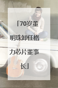 70岁董明珠卸任格力芯片董事长
